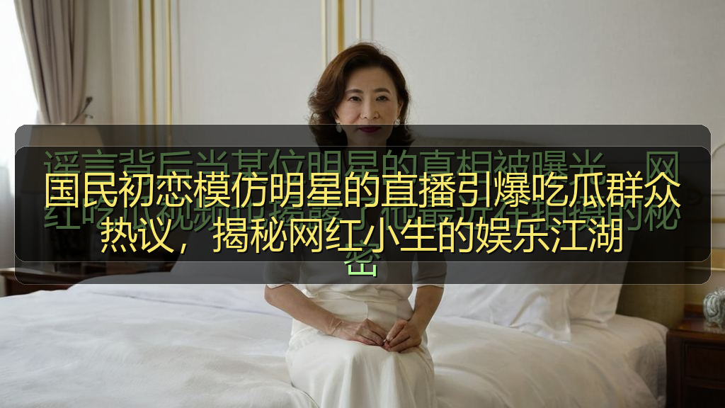 国民初恋模仿明星的直播引爆吃瓜群众热议，揭秘网红小生的娱乐江湖