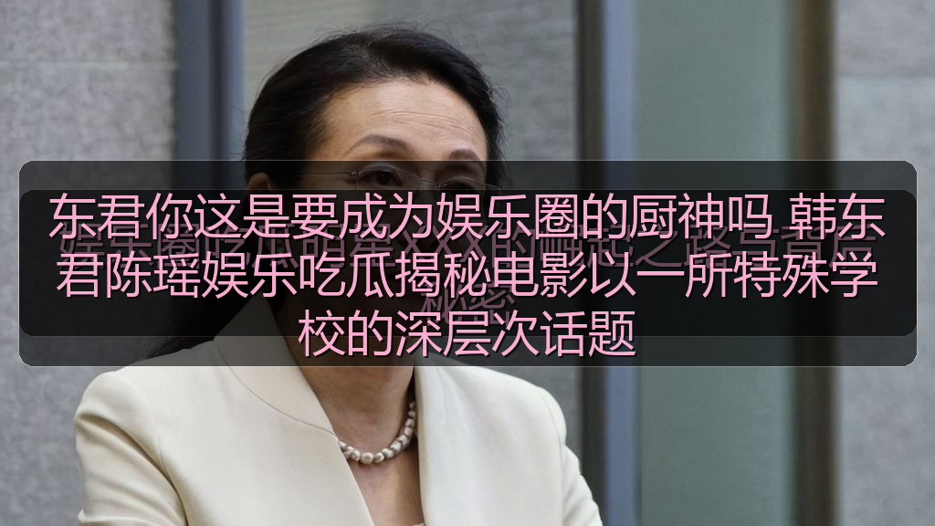 东君你这是要成为娱乐圈的厨神吗 韩东君陈瑶娱乐吃瓜揭秘电影以一所特殊学校的深层次话题