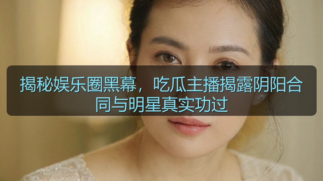 揭秘娱乐圈黑幕，吃瓜主播揭露阴阳合同与明星真实功过